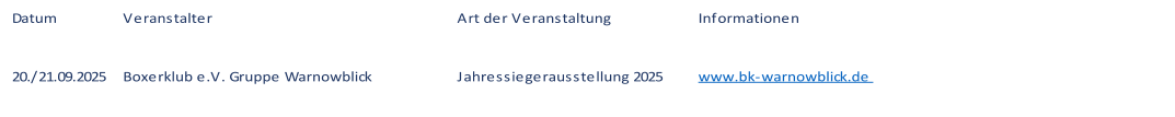 Datum Veranstalter Art der Veranstaltung Informationen 20./21.09.2025 Boxerklub e.V. Gruppe Warnowblick Jahressiegerausstellung 2025 www.bk-warnowblick.de